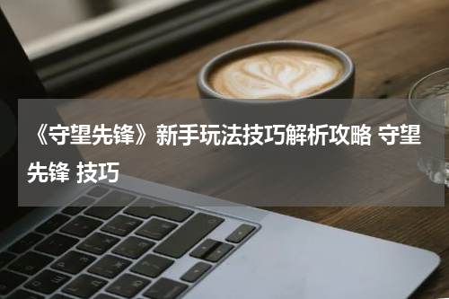 《守望先锋》新手玩法技巧解析攻略 守望先锋 技巧