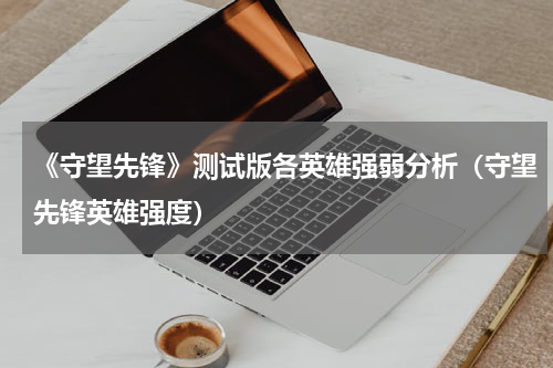 《守望先锋》测试版各英雄强弱分析（守望先锋英雄强度）