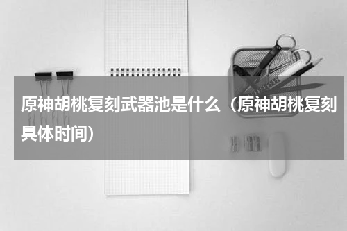原神胡桃复刻武器池是什么（原神胡桃复刻具体时间）