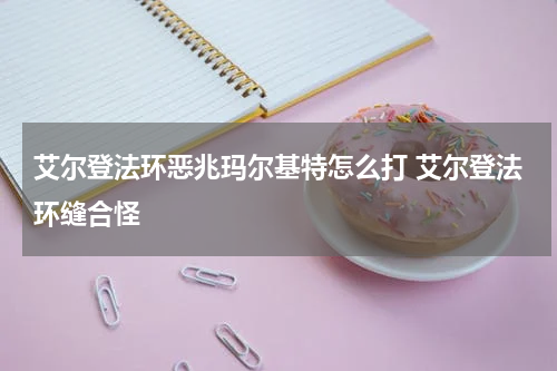 艾尔登法环恶兆玛尔基特怎么打 艾尔登法环缝合怪
