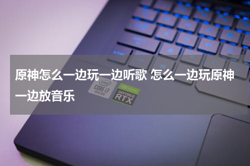 原神怎么一边玩一边听歌 怎么一边玩原神一边放音乐