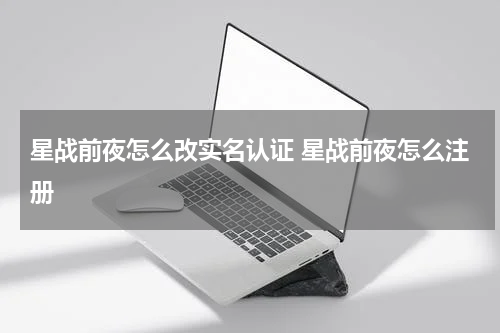 星战前夜怎么改实名认证 星战前夜怎么注册