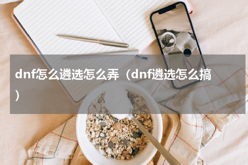 dnf怎么遴选怎么弄（dnf遴选怎么搞）