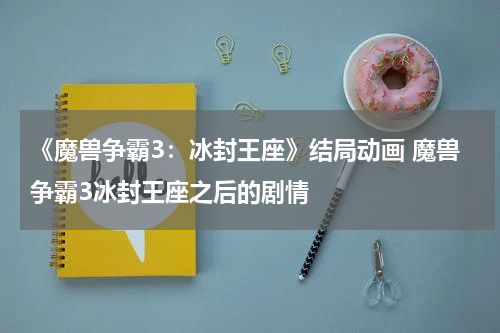 《魔兽争霸3：冰封王座》结局动画 魔兽争霸3冰封王座之后的剧情
