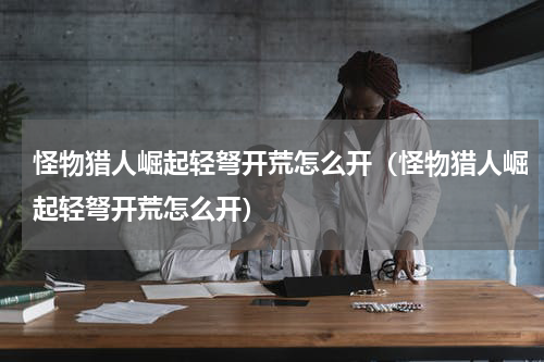 怪物猎人崛起轻弩开荒怎么开（怪物猎人崛起轻弩开荒怎么开）