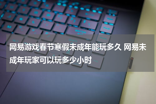 网易游戏春节寒假未成年能玩多久 网易未成年玩家可以玩多少小时