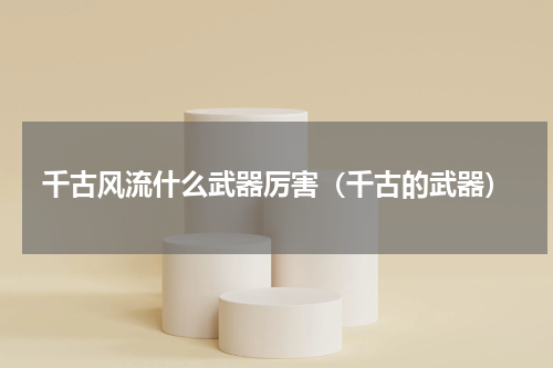 千古风流什么武器厉害（千古的武器）