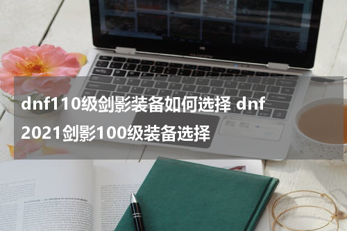 dnf110级剑影装备如何选择 dnf2021剑影100级装备选择