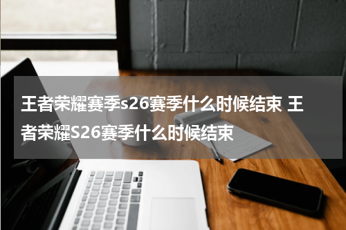 王者荣耀赛季s26赛季什么时候结束 王者荣耀S26赛季什么时候结束