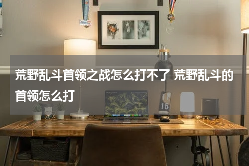 荒野乱斗首领之战怎么打不了 荒野乱斗的首领怎么打