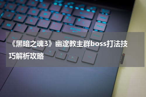 《黑暗之魂3》幽邃教主群boss打法技巧解析攻略