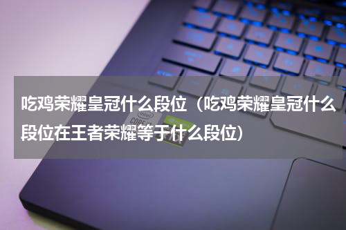 吃鸡荣耀皇冠什么段位（吃鸡荣耀皇冠什么段位在王者荣耀等于什么段位）