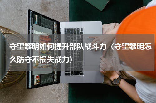 守望黎明如何提升部队战斗力（守望黎明怎么防守不损失战力）