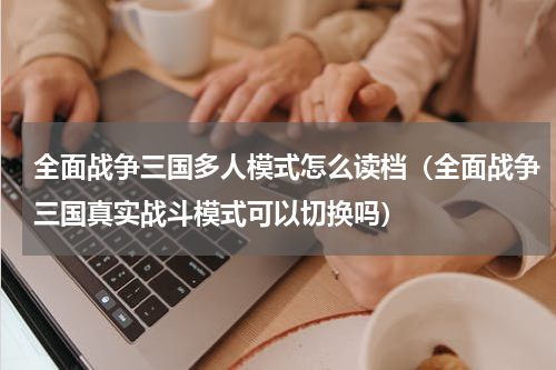 全面战争三国多人模式怎么读档（全面战争三国真实战斗模式可以切换吗）