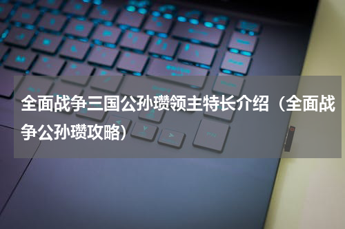 全面战争三国公孙瓒领主特长介绍（全面战争公孙瓒攻略）