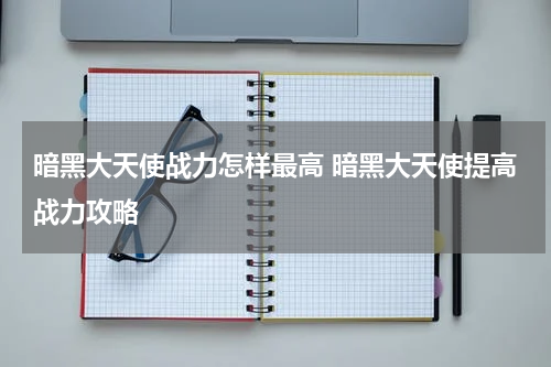 暗黑大天使战力怎样最高 暗黑大天使提高战力攻略