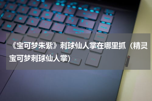 《宝可梦朱紫》刺球仙人掌在哪里抓（精灵宝可梦刺球仙人掌）