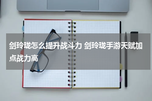 剑玲珑怎么提升战斗力 剑玲珑手游天赋加点战力高