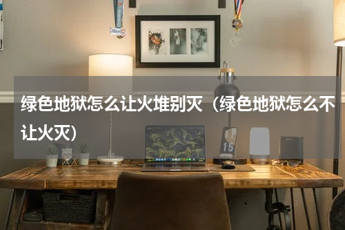 绿色地狱怎么让火堆别灭（绿色地狱怎么不让火灭）
