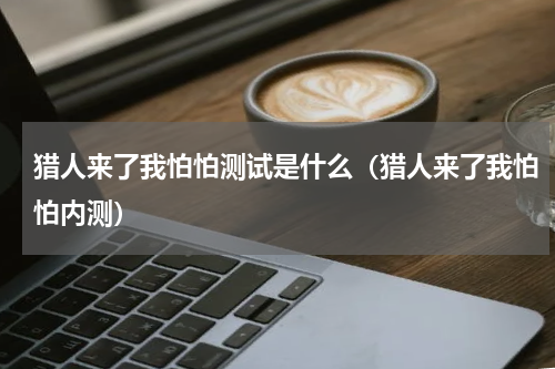 猎人来了我怕怕测试是什么（猎人来了我怕怕内测）