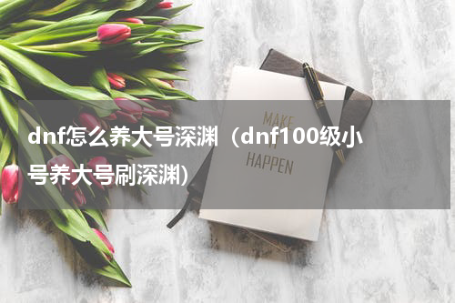 dnf怎么养大号深渊（dnf100级小号养大号刷深渊）