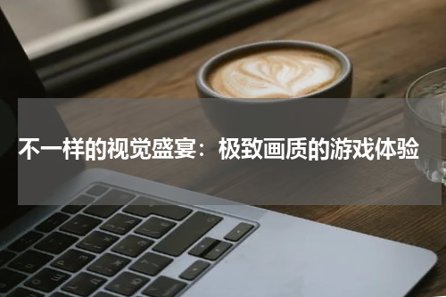  不一样的视觉盛宴：极致画质的游戏体验