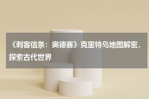 《刺客信条：奥德赛》克里特岛地图解密，探索古代世界