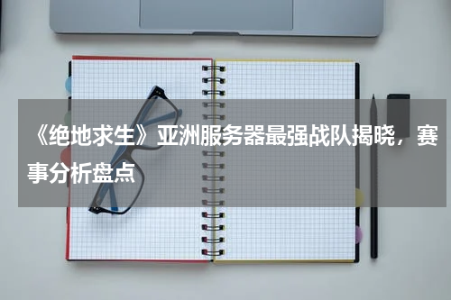 《绝地求生》亚洲服务器最强战队揭晓，赛事分析盘点
