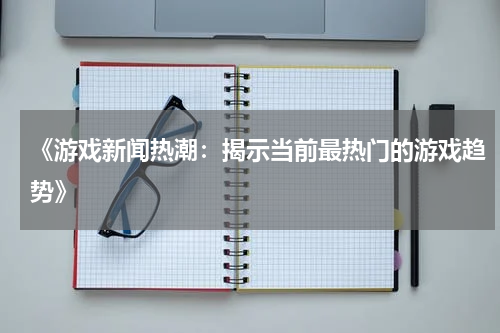 《游戏新闻热潮：揭示当前最热门的游戏趋势》