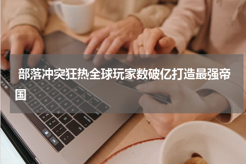  部落冲突狂热全球玩家数破亿打造最强帝国