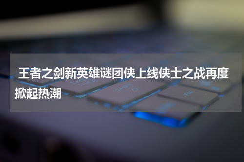  王者之剑新英雄谜团侠上线侠士之战再度掀起热潮
