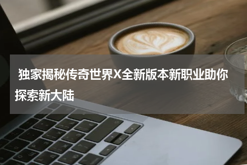  独家揭秘传奇世界X全新版本新职业助你探索新大陆
