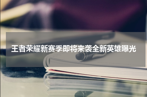 王者荣耀新赛季即将来袭全新英雄曝光