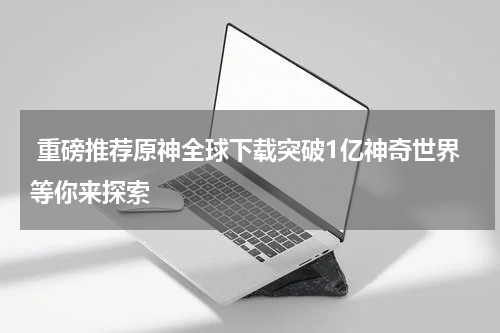  重磅推荐原神全球下载突破1亿神奇世界等你来探索