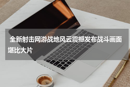  全新射击网游战地风云震撼发布战斗画面堪比大片