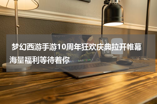  梦幻西游手游10周年狂欢庆典拉开帷幕海量福利等待着你