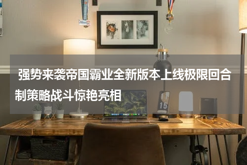  强势来袭帝国霸业全新版本上线极限回合制策略战斗惊艳亮相