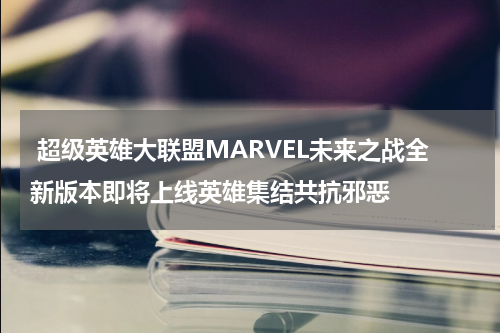  超级英雄大联盟MARVEL未来之战全新版本即将上线英雄集结共抗邪恶