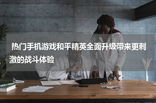  热门手机游戏和平精英全面升级带来更刺激的战斗体验