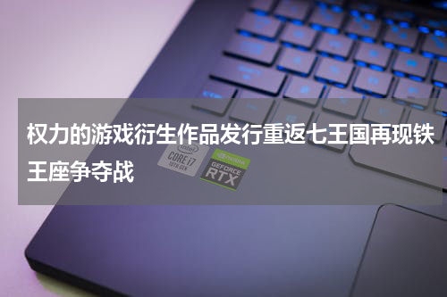权力的游戏衍生作品发行重返七王国再现铁王座争夺战