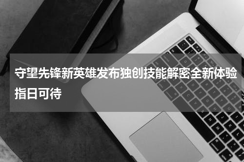 守望先锋新英雄发布独创技能解密全新体验指日可待