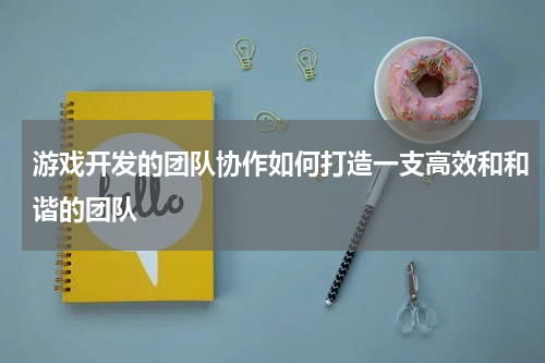 游戏开发的团队协作如何打造一支高效和和谐的团队