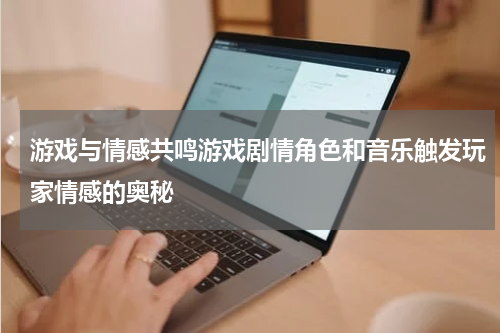 游戏与情感共鸣游戏剧情角色和音乐触发玩家情感的奥秘