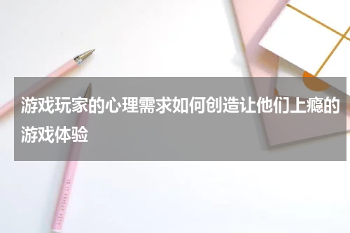 游戏玩家的心理需求如何创造让他们上瘾的游戏体验
