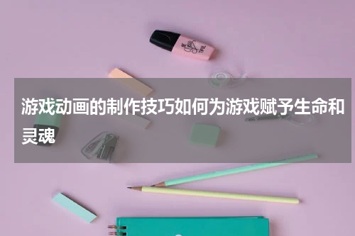 游戏动画的制作技巧如何为游戏赋予生命和灵魂