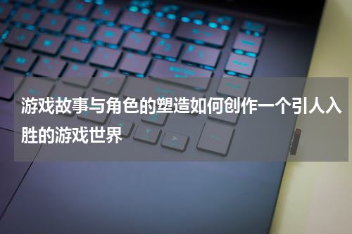 游戏故事与角色的塑造如何创作一个引人入胜的游戏世界