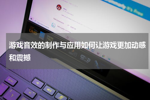 游戏音效的制作与应用如何让游戏更加动感和震撼