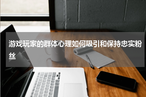 游戏玩家的群体心理如何吸引和保持忠实粉丝
