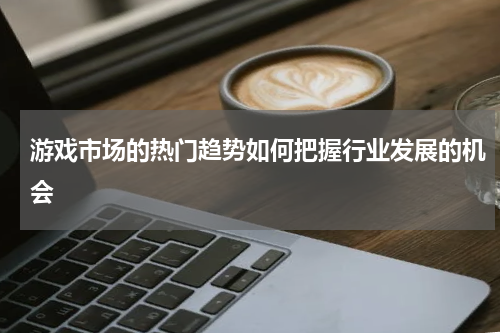 游戏市场的热门趋势如何把握行业发展的机会