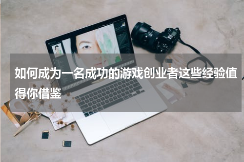 如何成为一名成功的游戏创业者这些经验值得你借鉴